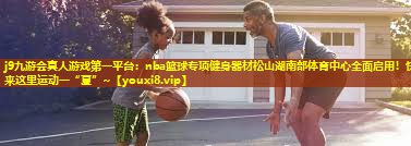 j9九游会真人游戏第一平台：nba篮球专项健身器材松山湖南部体育中心全面启用！快来这里运动一“夏”~