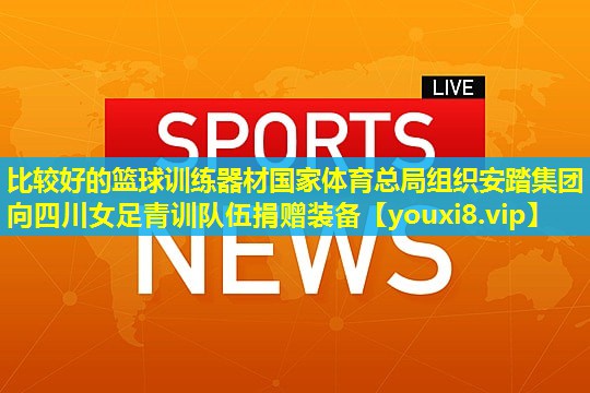比较好的篮球训练器材国家体育总局组织安踏集团向四川女足青训队伍捐赠装备