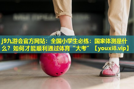j9九游会官方网站：全国小学生必练：国家体测是什么？如何才能顺利通过体育“大考”