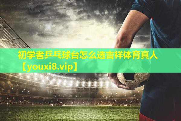 初学者乒乓球台怎么选吉祥体育真人