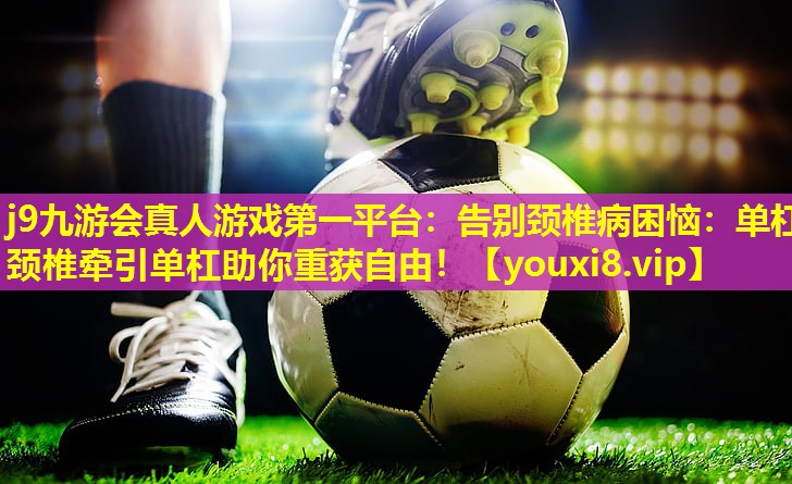 j9九游会真人游戏第一平台：告别颈椎病困恼：单杠颈椎牵引单杠助你重获自由！