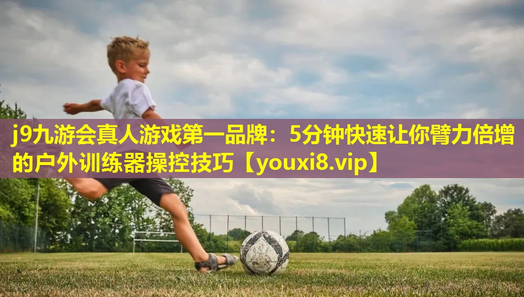 j9九游会真人游戏第一品牌：5分钟快速让你臂力倍增的户外训练器操控技巧